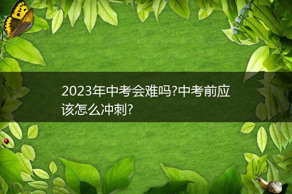 2023年中考会难吗?中考前应该怎么冲刺?
