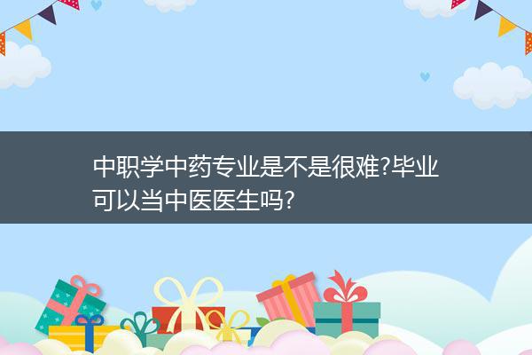 中职学中药专业是不是很难?毕业可以当中医医生吗?