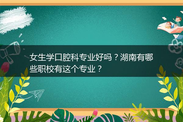 女生学口腔科专业好吗？湖南有哪些职校有这个专业？