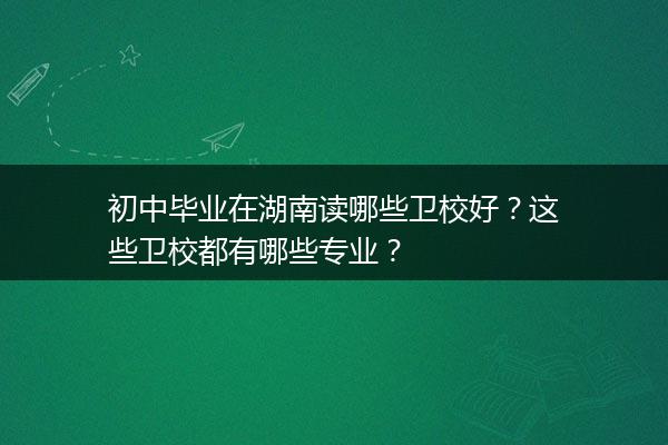 初中毕业在湖南读哪些卫校好？这些卫校都有哪些专业？