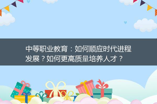 中等职业教育：如何顺应时代进程发展？如何更高质量培养人才？