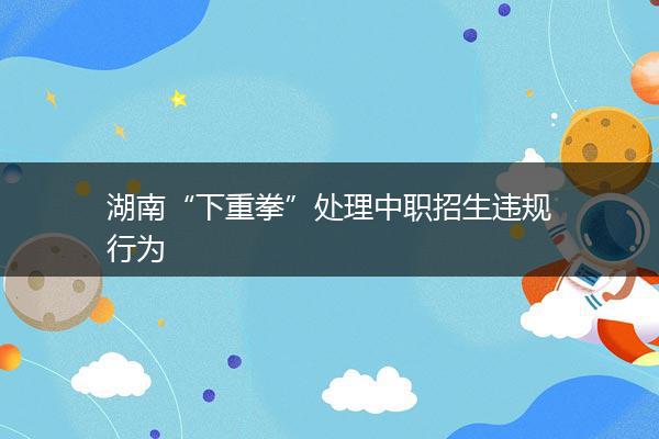 湖南“下重拳”处理中职招生违规行为