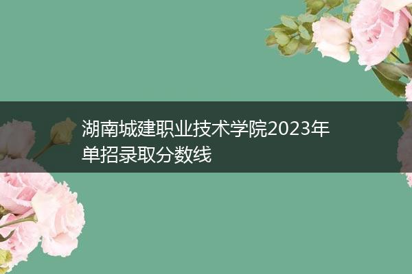 湖南城建职业技术学院2023年单招录取分数线