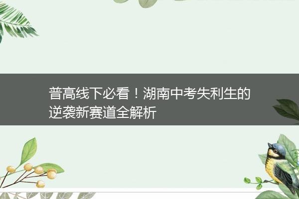 普高线下必看！湖南中考失利生的逆袭新赛道全解析