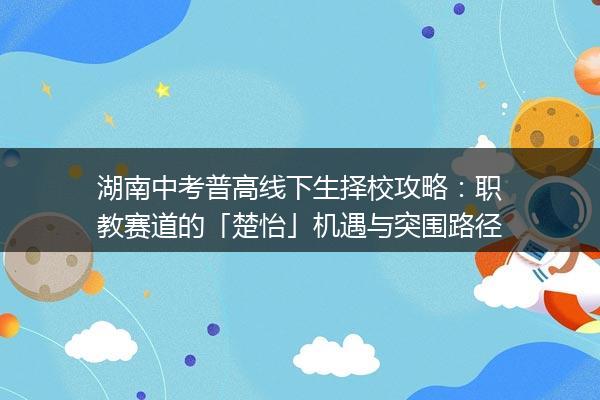 湖南中考普高线下生择校攻略:职教赛道的「楚怡」机遇与突围路径 湖南中考普高线下生择校攻略:职教赛道的「楚怡」机遇与突围路径